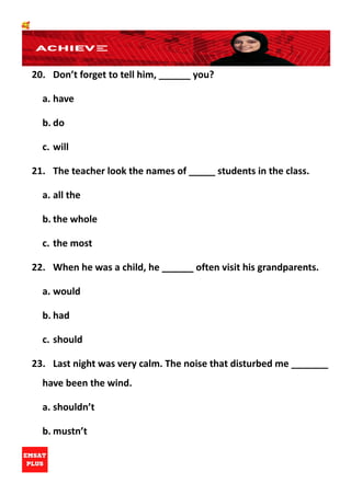 🥰
20. Don’t forget to tell him, ______ you?
a. have
b. do
c. will
21. The teacher look the names of _____ students in the class.
a. all the
b. the whole
c. the most
22. When he was a child, he ______ often visit his grandparents.
a. would
b. had
c. should
23. Last night was very calm. The noise that disturbed me _______
have been the wind.
a. shouldn’t
b. mustn’t
 