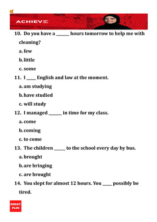 🥰
10. Do you have a _______ hours tomorrow to help me with
cleaning?
a. few
b.little
c. some
11. I _____ English and law at the moment.
a. am studying
b.have studied
c. will study
12. I managed _______ in time for my class.
a. come
b.coming
c. to come
13. The children ______ to the school every day by bus.
a. brought
b.are bringing
c. are brought
14. You slept for almost 12 hours. You _____ possibly be
tired.
 