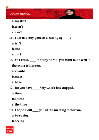 🥰
a. mustn’t
b.won’t
c. can’t
15. I am not very good at cleaning up, _____?
a. isn’t
b.do I
c. am I
16. You really _____ to study hard if you want to do well in
the exam tomorrow.
a. should
b.must
c. have
17. Do you have______? My watch has stopped.
a. time
b.a time
c. the time
18. I hope I will _____ you at the meeting tomorrow.
a. be seeing
b.seeing
 