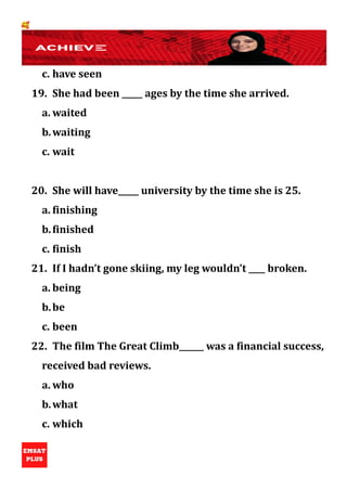 🥰
c. have seen
19. She had been _____ ages by the time she arrived.
a. waited
b.waiting
c. wait
20. She will have_____ university by the time she is 25.
a. finishing
b.finished
c. finish
21. If I hadn’t gone skiing, my leg wouldn’t ____ broken.
a. being
b.be
c. been
22. The film The Great Climb______ was a financial success,
received bad reviews.
a. who
b.what
c. which
 