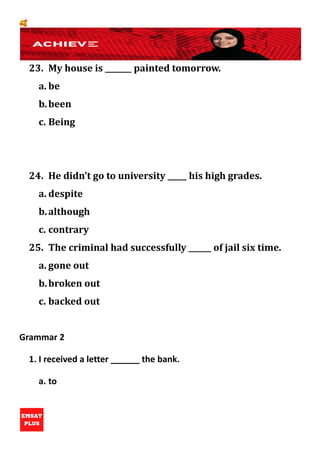 🥰
23. My house is _______ painted tomorrow.
a. be
b.been
c. Being
24. He didn’t go to university _____ his high grades.
a. despite
b.although
c. contrary
25. The criminal had successfully ______ of jail six time.
a. gone out
b.broken out
c. backed out
Grammar 2
1. I received a letter ______ the bank.
a. to
 