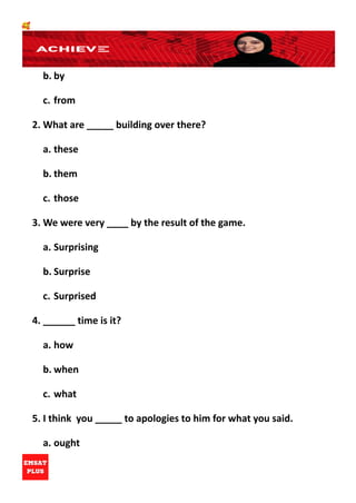 🥰
b. by
c. from
2. What are _____ building over there?
a. these
b. them
c. those
3. We were very ____ by the result of the game.
a. Surprising
b. Surprise
c. Surprised
4. ______ time is it?
a. how
b. when
c. what
5. I think you _____ to apologies to him for what you said.
a. ought
 