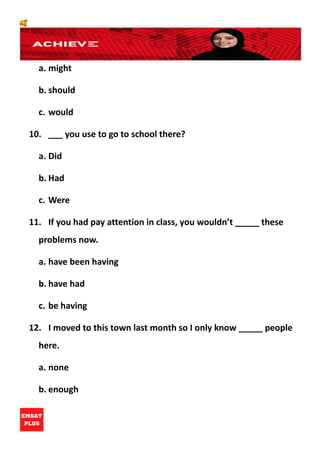 🥰
a. might
b. should
c. would
10. ___ you use to go to school there?
a. Did
b. Had
c. Were
11. If you had pay attention in class, you wouldn’t _____ these
problems now.
a. have been having
b. have had
c. be having
12. I moved to this town last month so I only know _____ people
here.
a. none
b. enough
 