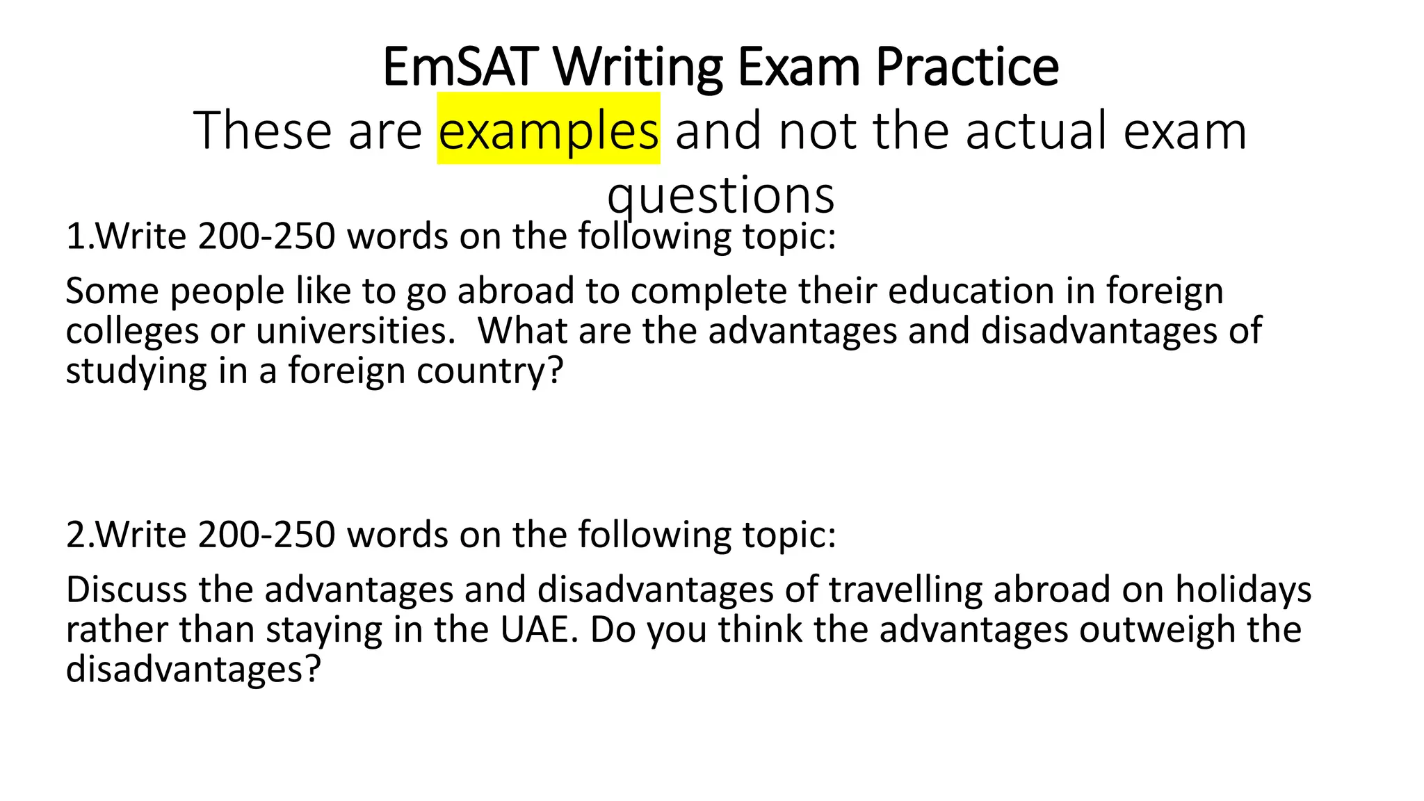 EmSAT Writing Exam Practice
These are examples and not the actual exam
questions
1.Write 200-250 words on the following topic:
Some people like to go abroad to complete their education in foreign
colleges or universities. What are the advantages and disadvantages of
studying in a foreign country?
2.Write 200-250 words on the following topic:
Discuss the advantages and disadvantages of travelling abroad on holidays
rather than staying in the UAE. Do you think the advantages outweigh the
disadvantages?
 