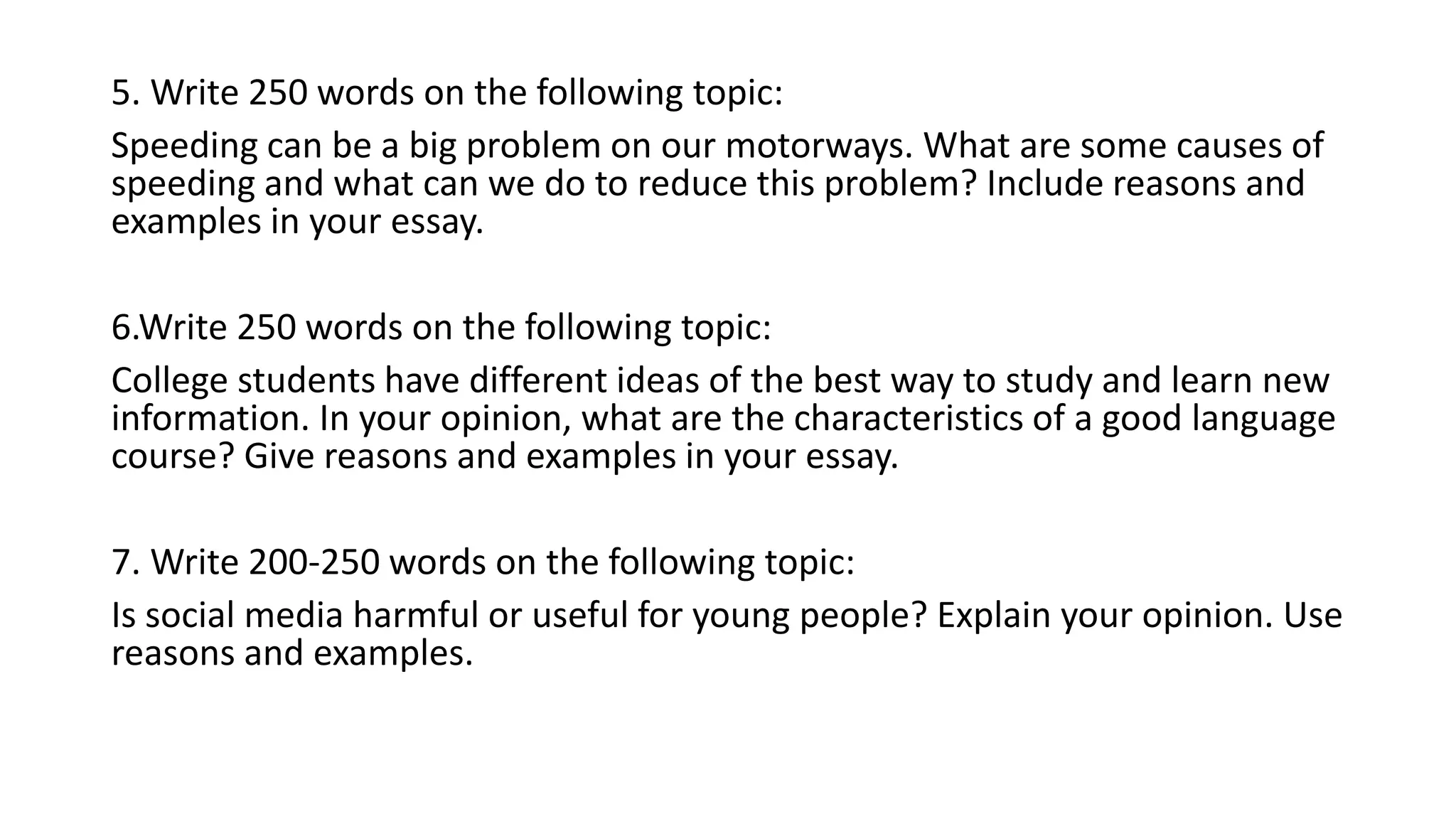 5. Write 250 words on the following topic:
Speeding can be a big problem on our motorways. What are some causes of
speeding and what can we do to reduce this problem? Include reasons and
examples in your essay.
6.Write 250 words on the following topic:
College students have different ideas of the best way to study and learn new
information. In your opinion, what are the characteristics of a good language
course? Give reasons and examples in your essay.
7. Write 200-250 words on the following topic:
Is social media harmful or useful for young people? Explain your opinion. Use
reasons and examples.
 