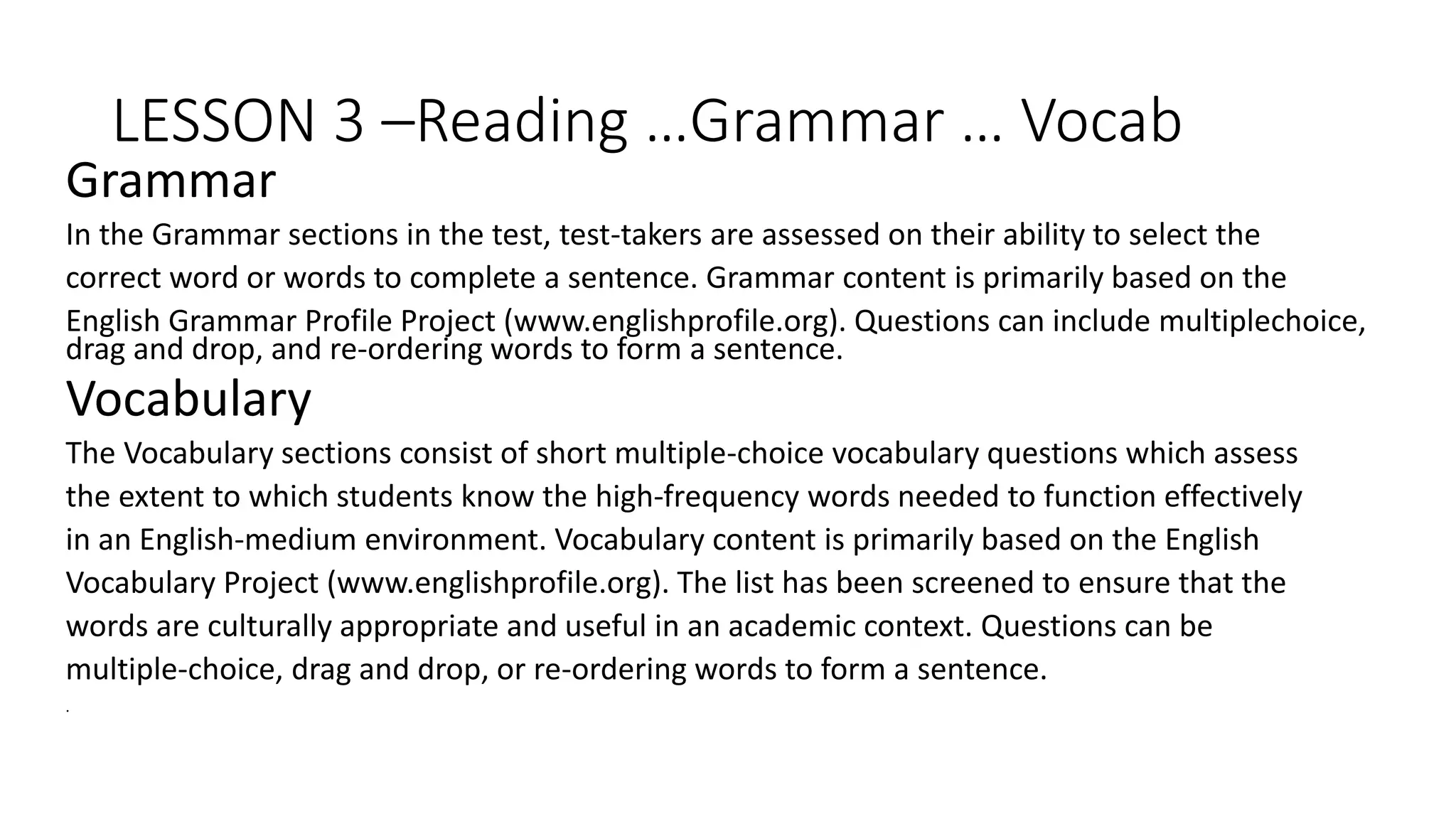LESSON 3 –Reading …Grammar … Vocab
Grammar
In the Grammar sections in the test, test-takers are assessed on their ability to select the
correct word or words to complete a sentence. Grammar content is primarily based on the
English Grammar Profile Project (www.englishprofile.org). Questions can include multiplechoice,
drag and drop, and re-ordering words to form a sentence.
Vocabulary
The Vocabulary sections consist of short multiple-choice vocabulary questions which assess
the extent to which students know the high‐frequency words needed to function effectively
in an English‐medium environment. Vocabulary content is primarily based on the English
Vocabulary Project (www.englishprofile.org). The list has been screened to ensure that the
words are culturally appropriate and useful in an academic context. Questions can be
multiple-choice, drag and drop, or re-ordering words to form a sentence.
.
 