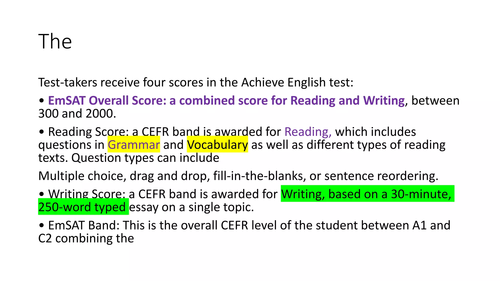 The
Test-takers receive four scores in the Achieve English test:
• EmSAT Overall Score: a combined score for Reading and Writing, between
300 and 2000.
• Reading Score: a CEFR band is awarded for Reading, which includes
questions in Grammar and Vocabulary as well as different types of reading
texts. Question types can include
Multiple choice, drag and drop, fill-in-the-blanks, or sentence reordering.
• Writing Score: a CEFR band is awarded for Writing, based on a 30-minute,
250-word typed essay on a single topic.
• EmSAT Band: This is the overall CEFR level of the student between A1 and
C2 combining the
 
