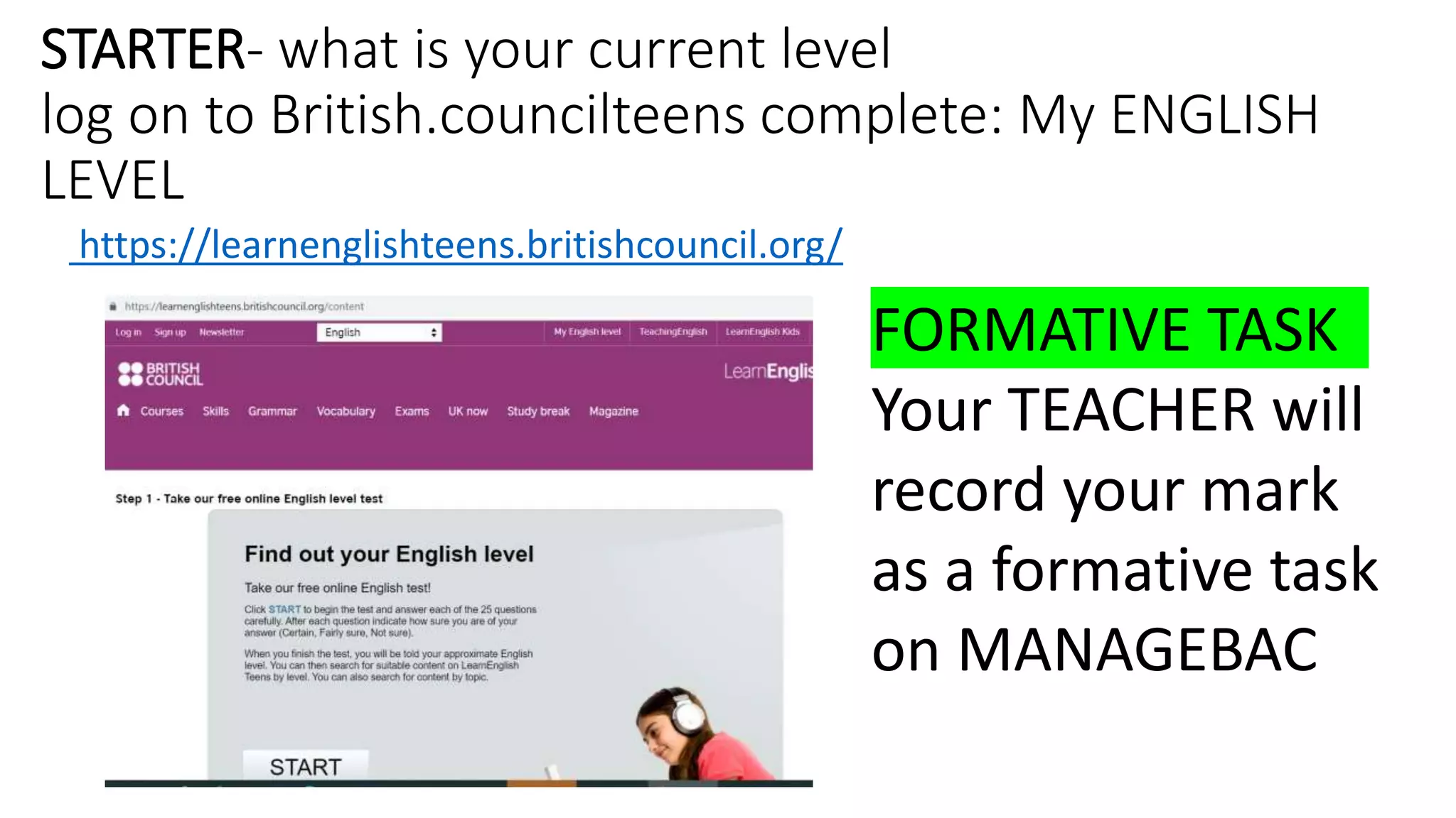 STARTER- what is your current level
log on to British.councilteens complete: My ENGLISH
LEVEL
https://learnenglishteens.britishcouncil.org/
FORMATIVE TASK
Your TEACHER will
record your mark
as a formative task
on MANAGEBAC
 