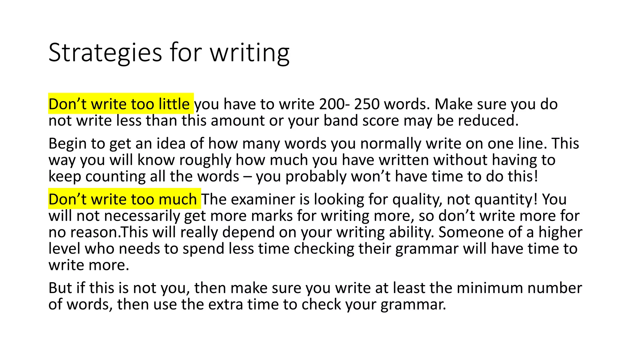 Strategies for writing
Don’t write too little you have to write 200- 250 words. Make sure you do
not write less than this amount or your band score may be reduced.
Begin to get an idea of how many words you normally write on one line. This
way you will know roughly how much you have written without having to
keep counting all the words – you probably won’t have time to do this!
Don’t write too much The examiner is looking for quality, not quantity! You
will not necessarily get more marks for writing more, so don’t write more for
no reason.This will really depend on your writing ability. Someone of a higher
level who needs to spend less time checking their grammar will have time to
write more.
But if this is not you, then make sure you write at least the minimum number
of words, then use the extra time to check your grammar.
 