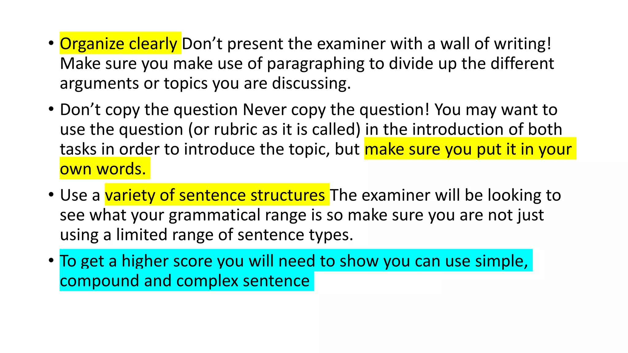 • Organize clearly Don’t present the examiner with a wall of writing!
Make sure you make use of paragraphing to divide up the different
arguments or topics you are discussing.
• Don’t copy the question Never copy the question! You may want to
use the question (or rubric as it is called) in the introduction of both
tasks in order to introduce the topic, but make sure you put it in your
own words.
• Use a variety of sentence structures The examiner will be looking to
see what your grammatical range is so make sure you are not just
using a limited range of sentence types.
• To get a higher score you will need to show you can use simple,
compound and complex sentence
 