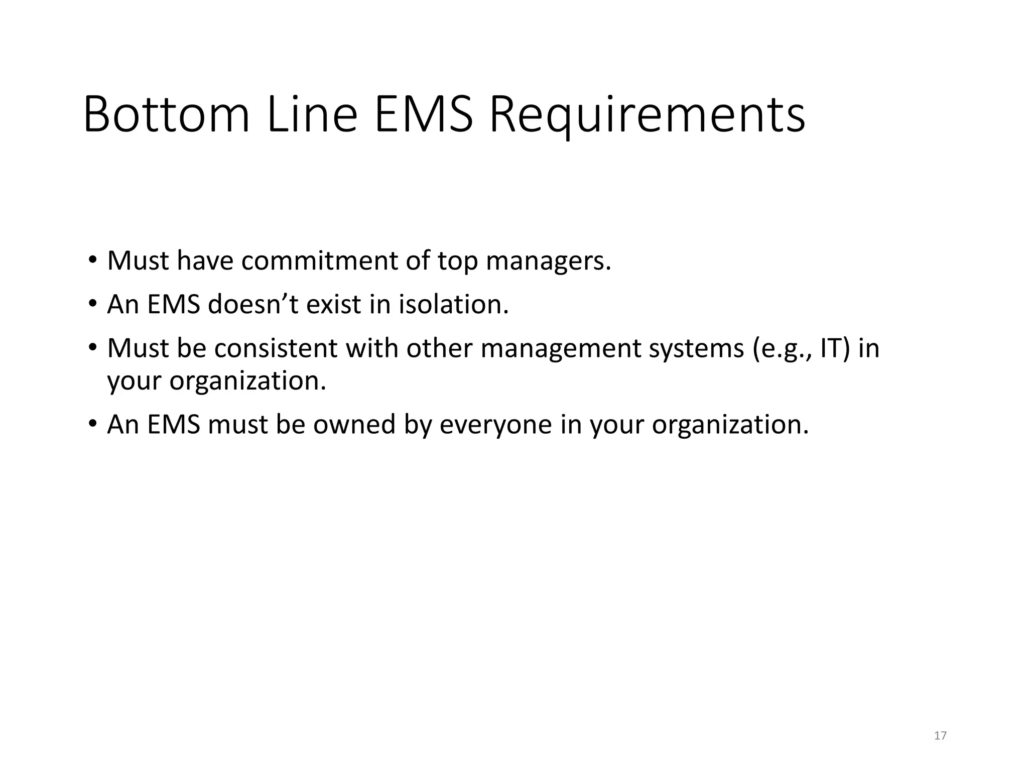 Bottom Line EMS Requirements
• Must have commitment of top managers.
• An EMS doesn’t exist in isolation.
• Must be consistent with other management systems (e.g., IT) in
your organization.
• An EMS must be owned by everyone in your organization.
17
 