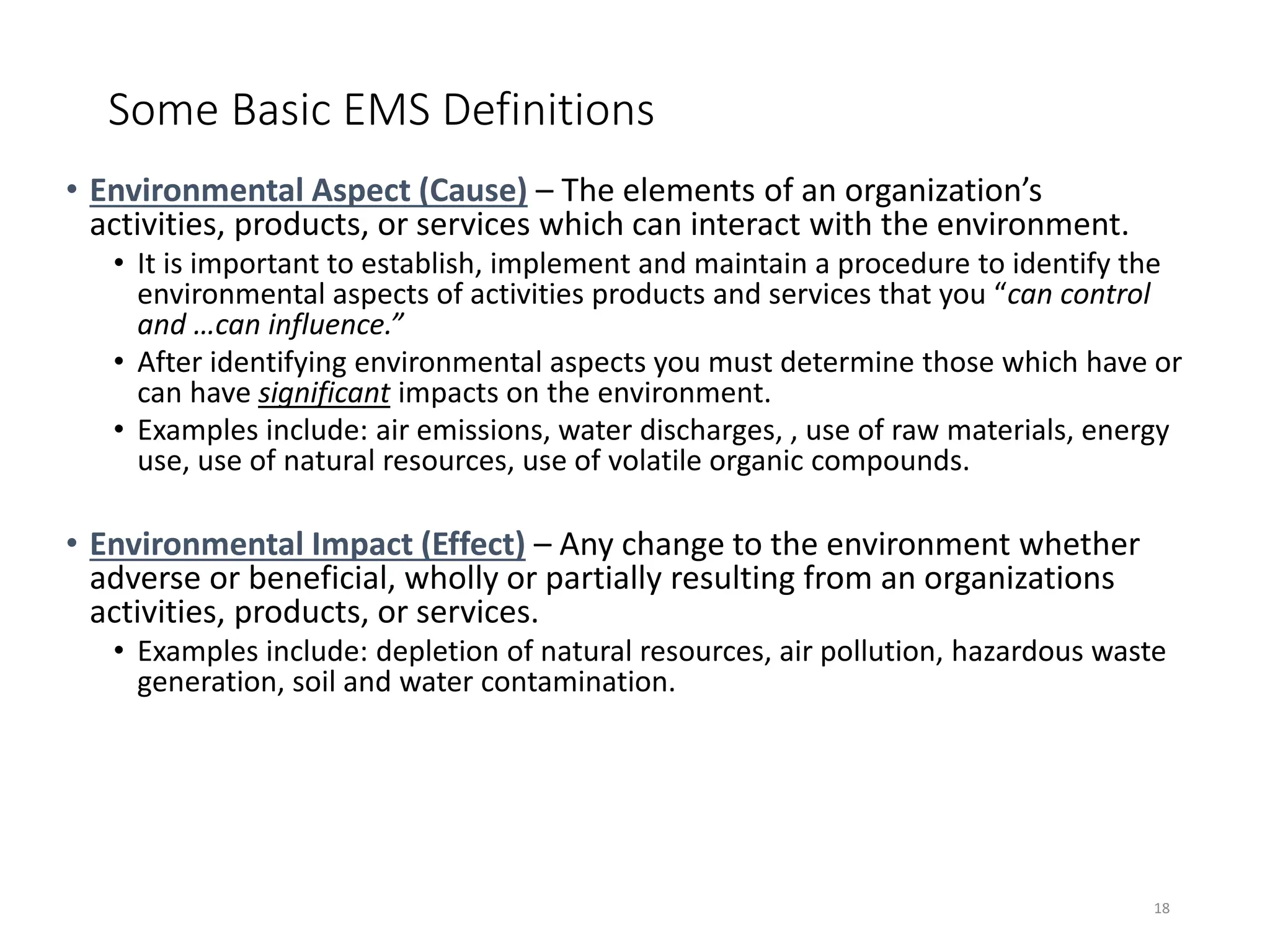 Some Basic EMS Definitions
• Environmental Aspect (Cause) – The elements of an organization’s
activities, products, or services which can interact with the environment.
• It is important to establish, implement and maintain a procedure to identify the
environmental aspects of activities products and services that you “can control
and …can influence.”
• After identifying environmental aspects you must determine those which have or
can have significant impacts on the environment.
• Examples include: air emissions, water discharges, , use of raw materials, energy
use, use of natural resources, use of volatile organic compounds.
• Environmental Impact (Effect) – Any change to the environment whether
adverse or beneficial, wholly or partially resulting from an organizations
activities, products, or services.
• Examples include: depletion of natural resources, air pollution, hazardous waste
generation, soil and water contamination.
18
 