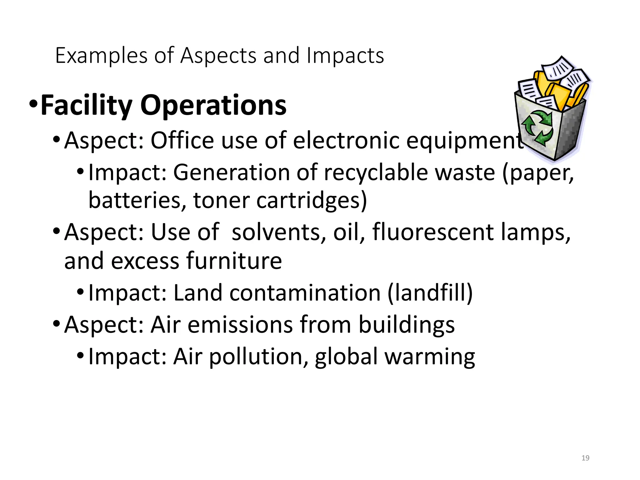 Examples of Aspects and Impacts
•Facility Operations
•Aspect: Office use of electronic equipment
•Impact: Generation of recyclable waste (paper,
batteries, toner cartridges)
•Aspect: Use of solvents, oil, fluorescent lamps,
and excess furniture
•Impact: Land contamination (landfill)
•Aspect: Air emissions from buildings
•Impact: Air pollution, global warming
19
 