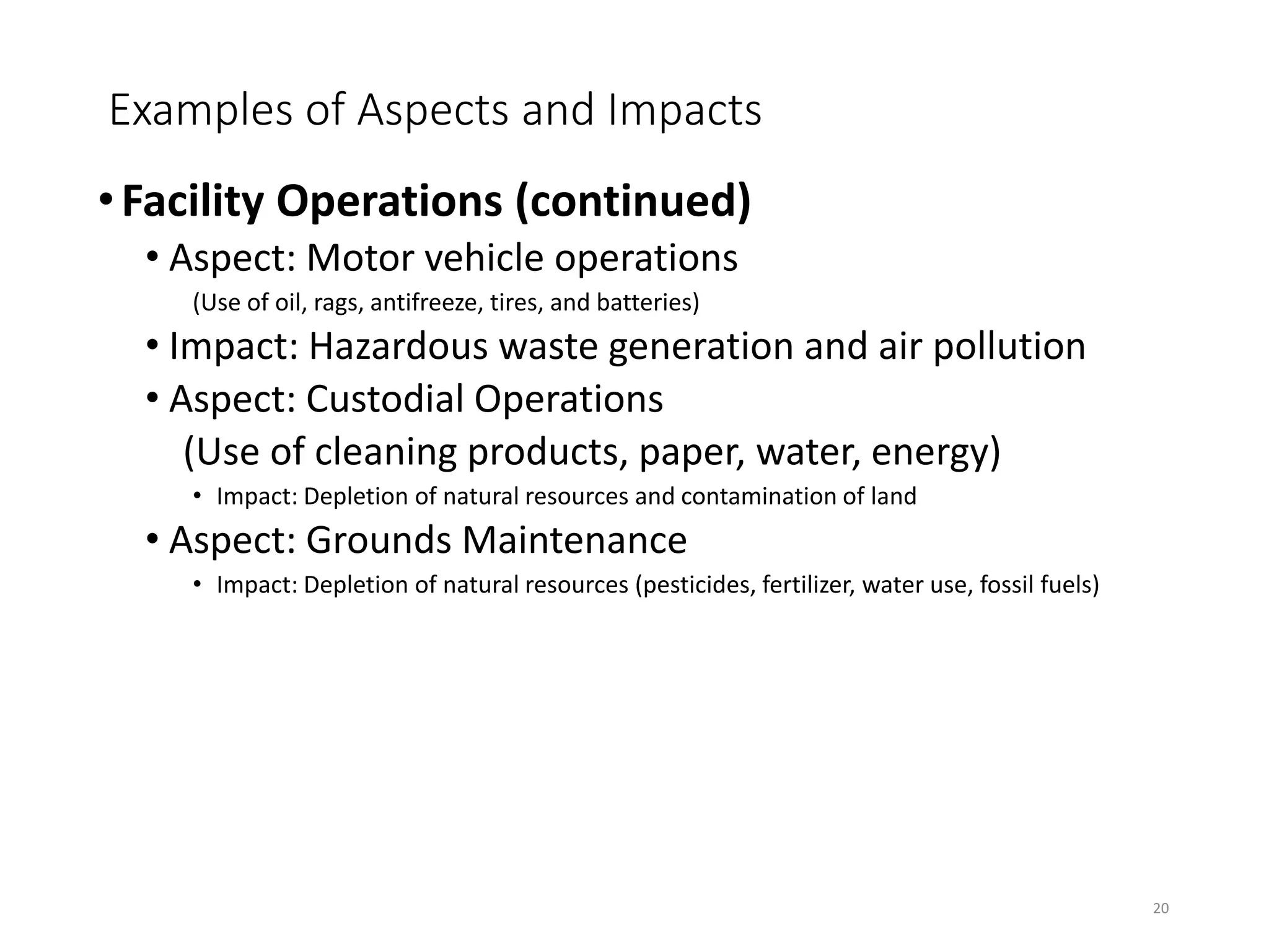 Examples of Aspects and Impacts
•Facility Operations (continued)
• Aspect: Motor vehicle operations
(Use of oil, rags, antifreeze, tires, and batteries)
• Impact: Hazardous waste generation and air pollution
• Aspect: Custodial Operations
(Use of cleaning products, paper, water, energy)
• Impact: Depletion of natural resources and contamination of land
• Aspect: Grounds Maintenance
• Impact: Depletion of natural resources (pesticides, fertilizer, water use, fossil fuels)
20
 