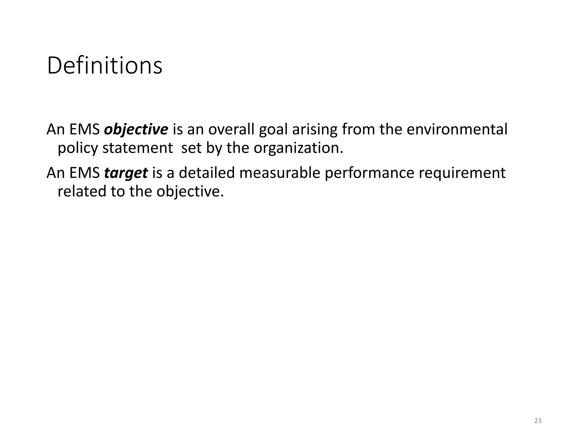Definitions
An EMS objective is an overall goal arising from the environmental
policy statement set by the organization.
An EMS target is a detailed measurable performance requirement
related to the objective.
23
 