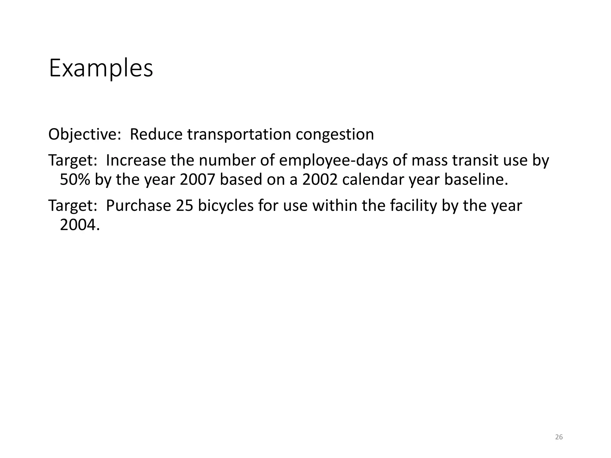 Examples
Objective: Reduce transportation congestion
Target: Increase the number of employee-days of mass transit use by
50% by the year 2007 based on a 2002 calendar year baseline.
Target: Purchase 25 bicycles for use within the facility by the year
2004.
26
 