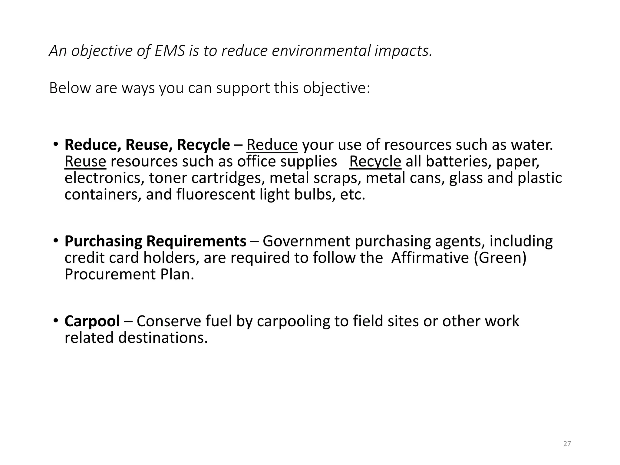 An objective of EMS is to reduce environmental impacts.
Below are ways you can support this objective:
• Reduce, Reuse, Recycle – Reduce your use of resources such as water.
Reuse resources such as office supplies Recycle all batteries, paper,
electronics, toner cartridges, metal scraps, metal cans, glass and plastic
containers, and fluorescent light bulbs, etc.
• Purchasing Requirements – Government purchasing agents, including
credit card holders, are required to follow the Affirmative (Green)
Procurement Plan.
• Carpool – Conserve fuel by carpooling to field sites or other work
related destinations.
27
 