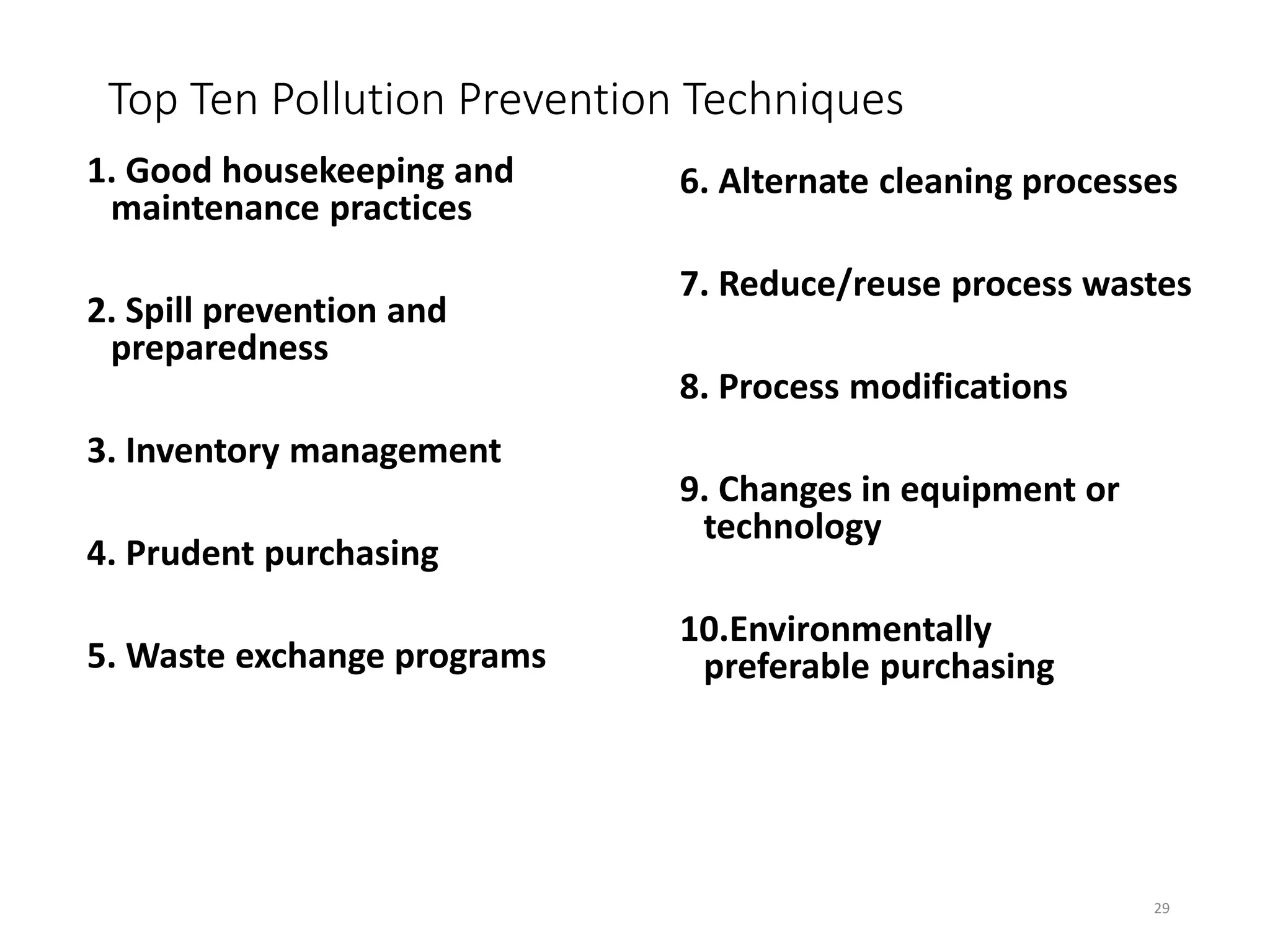 Top Ten Pollution Prevention Techniques
1. Good housekeeping and
maintenance practices
2. Spill prevention and
preparedness
3. Inventory management
4. Prudent purchasing
5. Waste exchange programs
6. Alternate cleaning processes
7. Reduce/reuse process wastes
8. Process modifications
9. Changes in equipment or
technology
10.Environmentally
preferable purchasing
29
 