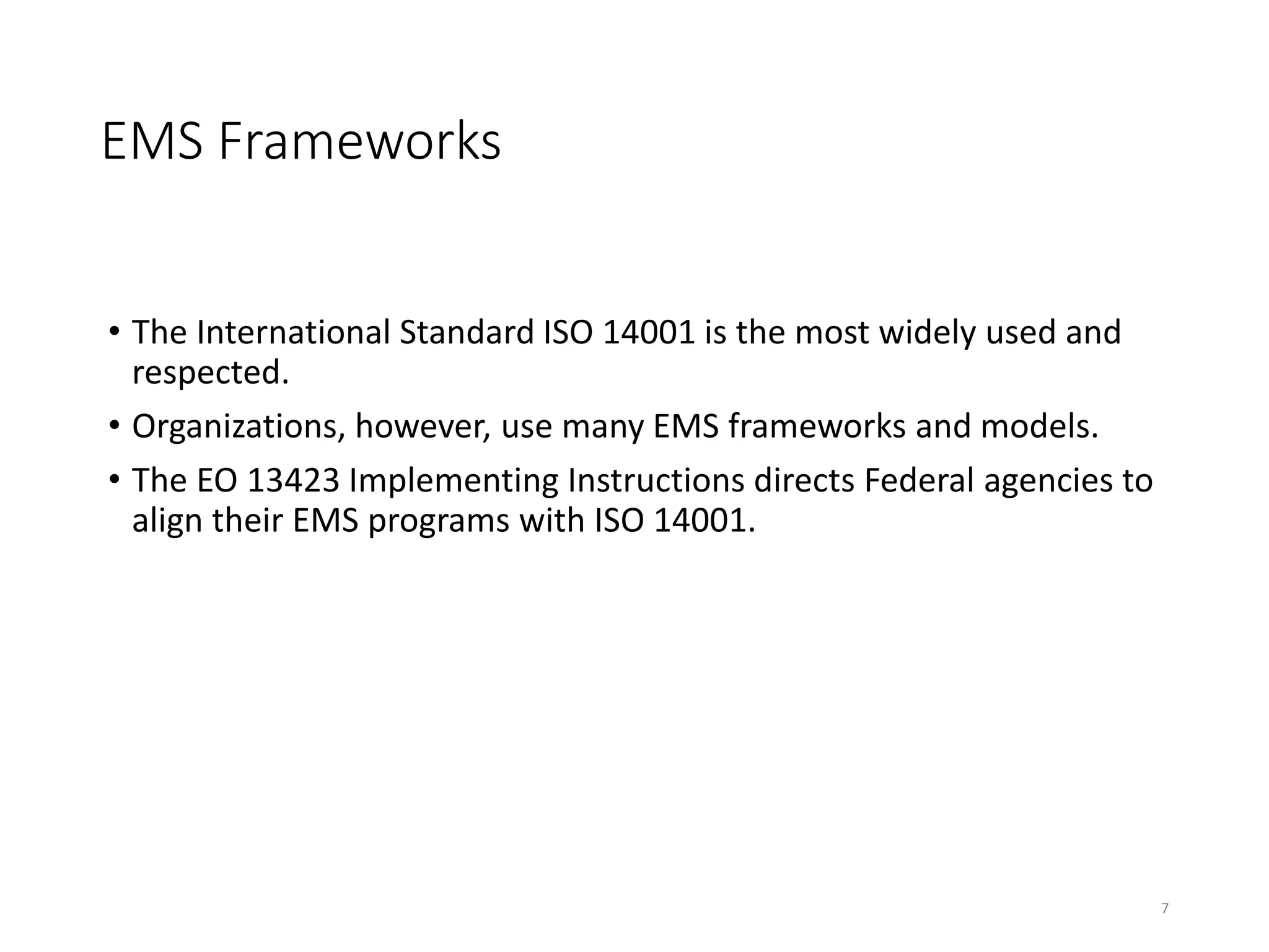 EMS Frameworks
• The International Standard ISO 14001 is the most widely used and
respected.
• Organizations, however, use many EMS frameworks and models.
• The EO 13423 Implementing Instructions directs Federal agencies to
align their EMS programs with ISO 14001.
7
 