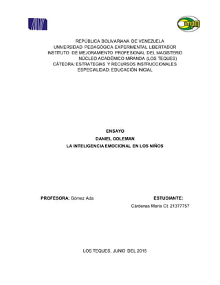 REPÚBLICA BOLIVARIANA DE VENEZUELA
UNIVERSIDAD PEDAGÓGICA EXPERIMENTAL LIBERTADOR
INSTITUTO DE MEJORAMIENTO PROFESIONAL DEL MAGISTERIO
NÚCLEO ACADÉMICO MIRANDA (LOS TEQUES)
CÁTEDRA: ESTRATEGIAS Y RECURSOS INSTRUCCIONALES
ESPECIALIDAD: EDUCACIÓN INICIAL
ENSAYO
DANIEL GOLEMAN
LA INTELIGENCIA EMOCIONAL EN LOS NIÑOS
PROFESORA: Gómez Ada ESTUDIANTE:
Cárdenas María CI: 21377757
LOS TEQUES, JUNIO DEL 2015
 