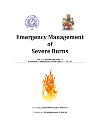 Emergency Management
of
Severe Burns
THE EDUCATION COMMITTEE OF
AUSTRALIA AND NEW ZEALAND BURN ASSOCIATION LTD
Published by : KOLEGIUM ILMU BEDAH INDONESIA
Translated by : DR Yefta Moenadjat, dr, SpBP(K)
 