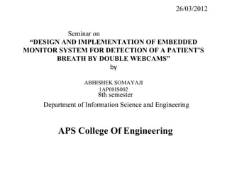 26/03/2012


          Seminar on
 “DESIGN AND IMPLEMENTATION OF EMBEDDED
MONITOR SYSTEM FOR DETECTION OF A PATIENT’S
       BREATH BY DOUBLE WEBCAMS”
                     by

                 ABHISHEK SOMAYAJI
                     1AP08IS002
                       8th semester
    Department of Information Science and Engineering


        APS College Of Engineering
 
