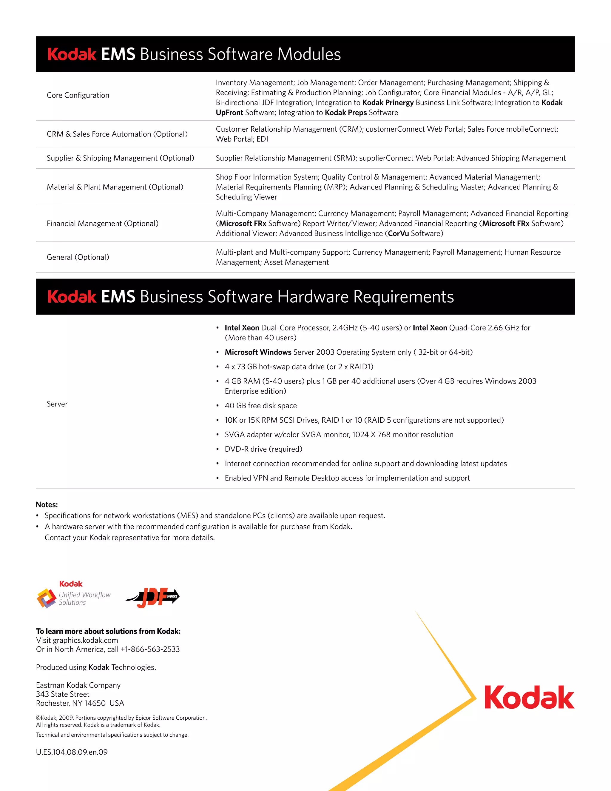 EMS Business Software Modules
                                                                     Inventory Management; Job Management; Order Management; Purchasing Management; Shipping &
    Core Configuration                                               Receiving; Estimating & Production Planning; Job Configurator; Core Financial Modules - A/R, A/P, GL;
                                                                     Bi-directional JDF Integration; Integration to Kodak Prinergy Business Link Software; Integration to Kodak
                                                                     UpFront Software; Integration to Kodak Preps Software

                                                                     Customer Relationship Management (CRM); customerConnect Web Portal; Sales Force mobileConnect;
    CRM & Sales Force Automation (Optional)
                                                                     Web Portal; EDI

    Supplier & Shipping Management (Optional)                        Supplier Relationship Management (SRM); supplierConnect Web Portal; Advanced Shipping Management

                                                                     Shop Floor Information System; Quality Control & Management; Advanced Material Management;
    Material & Plant Management (Optional)                           Material Requirements Planning (MRP); Advanced Planning & Scheduling Master; Advanced Planning &
                                                                     Scheduling Viewer

                                                                     Multi-Company Management; Currency Management; Payroll Management; Advanced Financial Reporting
    Financial Management (Optional)                                  (Microsoft FRx Software) Report Writer/Viewer; Advanced Financial Reporting (Microsoft FRx Software)
                                                                     Additional Viewer; Advanced Business Intelligence (CorVu Software)

                                                                     Multi-plant and Multi-company Support; Currency Management; Payroll Management; Human Resource
    General (Optional)
                                                                     Management; Asset Management



                         EMS Business Software Hardware Requirements
                                                                     •	 Intel Xeon Dual-Core Processor, 2.4GHz (5-40 users) or Intel Xeon Quad-Core 2.66 GHz for
                                                                        (More than 40 users)
                                                                     •	 Microsoft Windows Server 2003 Operating System only ( 32-bit or 64-bit)
                                                                     •	 4	x	73	GB	hot-swap	data	drive	(or	2	x	RAID1)
                                                                     •	 4	GB	RAM	(5-40	users)	plus	1	GB	per	40	additional	users	(Over	4	GB	requires	Windows	2003	
                                                                        Enterprise edition)
    Server                                                           •	 40	GB	free	disk	space	
                                                                     •	 10K	or	15K	RPM	SCSI	Drives,	RAID	1	or	10	(RAID	5	configurations	are	not	supported)	
                                                                     •	 SVGA	adapter	w/color	SVGA	monitor,	1024	X	768	monitor	resolution	
                                                                     •	 DVD-R	drive	(required)	
                                                                     •	 Internet	connection	recommended	for	online	support	and	downloading	latest	updates	
                                                                     •	 Enabled	VPN	and	Remote	Desktop	access	for	implementation	and	support	


Notes:
•	 Specifications	for	network	workstations	(MES)	and	standalone	PCs	(clients)	are	available	upon	request.
•	 A	hardware	server	with	the	recommended	configuration	is	available	for	purchase	from	Kodak.	
   Contact your Kodak representative for more details.




To learn more about solutions from Kodak:
Visit graphics.kodak.com
Or in North America, call +1-866-563-2533

Produced using Kodak Technologies.

Eastman Kodak Company
343 State Street
Rochester, NY 14650 USA
©Kodak, 2009. Portions copyrighted by Epicor Software Corporation.
All rights reserved. Kodak is a trademark of Kodak.
Technical and environmental specifications subject to change.

U.ES.104.08.09.en.09
 