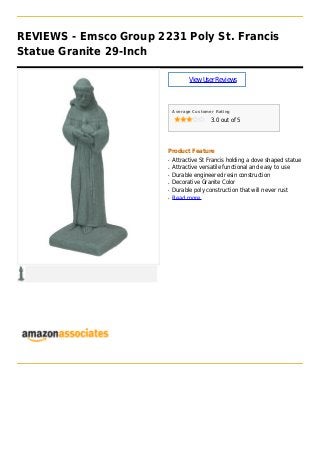 REVIEWS - Emsco Group 2231 Poly St. Francis
Statue Granite 29-Inch
ViewUserReviews
Average Customer Rating
3.0 out of 5
Product Feature
Attractive St Francis holding a dove shaped statueq
Attractive versatile functional and easy to useq
Durable engineered resin constructionq
Decorative Granite Colorq
Durable poly construction that will never rustq
Read moreq
 