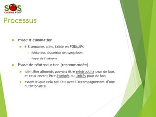 Processus
 Phase d’élimination
 6-8 semaines alim. faible en FODMAPs
 Réduction/disparition des symptômes
 Repos de l’intestin
 Phase de réintroduction (recommandée)
 identifier aliments pouvant être réintroduits
pour de bon, et ceux devant être éliminés ou
limités pour de bon
 essentiel que cela soit fait avec
l’accompagnement d’une nutritionniste
 