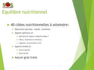 Equilibre nutritionnel
 40 cibles nutritionnelles à atteindre:
 Répartition glucides - lipides - protéines
 Apports optimaux en
 bons gras et rapport oméga 6/oméga 3
 Fibres, vitamines et minéraux
 Légumes, en particulier verts
 Apports limités en
 Sucres ajoutés
 Gras saturés
 Aucun gras trans
 