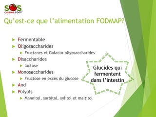 Qu’est-ce que l’alimentation FODMAP?
 Fermentable
 Oligosaccharides
 Fructanes et Galacto-oligosaccharides
 Disaccharides
 lactose
 Monosaccharides
 Fructose en excès du glucose
 And
 Polyols
 Mannitol, sorbitol, xylitol et maltitol
Glucides qui
fermentent
dans l’intestin
 