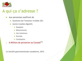 A qui ça s’adresse ?
 Aux personnes souffrant de
 Syndrome de l’intestion irritable (SII)
 Autres troubles digestifs
 Dyspepsie
 Ballonnements
 Gaz intestinaux
 Diarrhée
 Constipation
 6 Millions de personnes au Canada(1)
(1) Société gastrointestinale canadienne, 2015
 