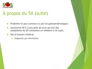 À propos du SII (suite)
 Problème le plus commun vu par les
gastroentérologues
 Seulement 40 % à peu près de ceux qui
ont des symptômes du SII consultent un
médecin à ce sujet.
 Pas d’examen médical.
 Diagnostic par élimination
 