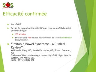 Efficacité confirmée
 Mars 2015
 Revue de la production scientifique relative au
SII du point de vue clinique
 139 articles
 Efficace dans 75% des cas pour diminuer de façon
considérable les symptômes
 “Irritable Bowel Syndrome - A Clinical Review”
William D. Chey, MD; Jacob Kurlander, MD; Shanti Eswaran, MD.
Division of Gastroenterology, University of Michigan Health
System, Ann Arbor, USA. JAMA. 2015;313(9):982.
 