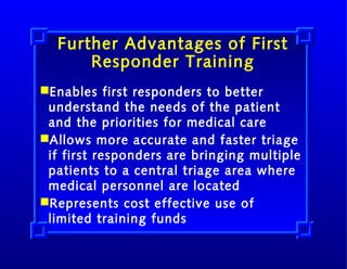 Further Advantages of First
Responder Training
Enables first responders to better
understand the needs of the patient
and the priorities for medical care
Allows more accurate and faster triage
if first responders are bringing multiple
patients to a central triage area where
medical personnel are located
Represents cost effective use of
limited training funds

 