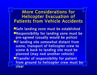 More Considerations for
Helicopter Evacuation of
Patients from Vehicle Accidents
Safe landing zone must be established
Responsibility for landing zone must be
pre-agreed (usually would be police)
If landing site somewhat distant from
scene, transport of helicopter crew to
scene & back to landing site must be
planned (may ned another vehicle)
Transfer of responsibility for patient
from ground to helicopter crew must be
clear

 