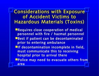 Considerations with Exposure
of Accident Victims to
Hazardous Materials (Toxins)
Requires close cooperation of medical
personnel with fire / hazmat personnel
Best if patient can be decontaminated
prior to entering ambulance
If decontamination incomplete in field,
must communicate this to receiving
hospital prior to arrival there
Police may need to evacuate others from
area

 