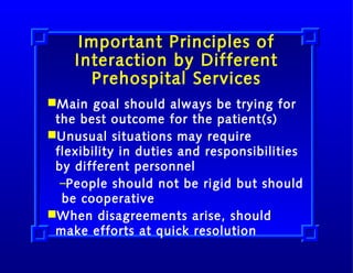 Important Principles of
Interaction by Different
Prehospital Services
Main goal should always be trying for
the best outcome for the patient(s)
Unusual situations may require
flexibility in duties and responsibilities
by different personnel
–People should not be rigid but should
be cooperative
When disagreements arise, should
make efforts at quick resolution

 