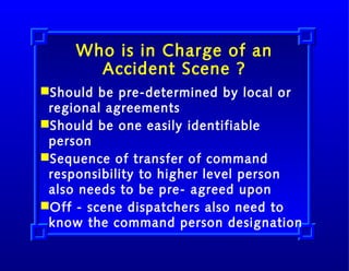 Who is in Charge of an
Accident Scene ?
Should be pre-determined by local or
regional agreements
Should be one easily identifiable
person
Sequence of transfer of command
responsibility to higher level person
also needs to be pre- agreed upon
Off - scene dispatchers also need to
know the command person designation

 