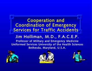 Cooperation and
Coordination of Emergency
Services for Traffic Accidents
Jim Holliman, M.D., F.A.C.E.P.
Professor of Military and Emergency Medicine
Uniformed Services University of the Health Sciences
Bethesda, Maryland, U.S.A.

 