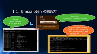 I.1: Emscripten の始め方
<Win-key>
"EmscriptenCommand Prompt"emsdk
emcc --version
すでに使えます！
emcc が invalid syntax と
か言ったら、emsdkとは
別にpython3が居る可能
性を疑いましょう。
 