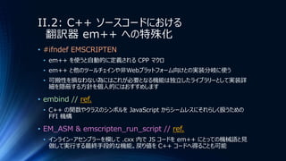 II.2: C++ ソースコードにおける
翻訳器 em++ への特殊化
• #ifndef EMSCRIPTEN
• em++ を使うと自動的に定義される CPP マクロ
• em++ と他のツールチェインや非Webプラットフォーム向けとの実装分岐に使う
• 可搬性を損なわない為にはこれが必要となる機能は独立したライブラリーとして実装詳
細を隠蔽する方針を個人的にはおすすめします
• embind // ref.
• C++ の関数やクラスのシンボルを JavaScript からシームレスにそれらしく扱うための
FFI 機構
• EM_ASM & emscripten_run_script // ref.
• インライン・アセンブラーを模して .cxx 内で JS コードを em++ にとっての機械語と見
做して実行する最終手段的な機能。戻り値を C++ コードへ得ることも可能
 