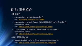 II.3: 事例紹介
• 事例紹介
• a: cross-platform mainloop の書き方
• ref: wonderland.subsystem の 一部構造
• b: cross-platform std::future による非同期URLダウンローダーの書き方
• wonderland.loader
• ref: https://github.com/usagi/wonderland.loader
• c: cross-platform read/write 可能な簡易ストレージの書き方
• wonderland.storage
• ref: https://github.com/usagi/wonderland.storage
• ほか、時間があれば
• GLFW3 等の高級ラッパーライブラリー wonderland.subsystem
• ref: https://github.com/usagi/wonderland.subsystem
 