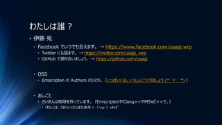 わたしは誰？
• 伊藤 兎
• Facebook でいつでも会えます。 → https://www.facebook.com/usagi.wrp
• Twitter にも居ます。 → https://twitter.com/usagi_wrp
• GitHub で語り合いましょう。 → https://github.com/usagi
• OSS
• Emscripten の Authors のひとり。（いっぱいいる。いっしょにつくりましょう (*´∀｀*) ）
• おしごと
• さいきんは地球を作っています。（EmscriptenやClang++やMSVC++で。）
• くわしくは、うまくいったらまた来年☆（ゝω・）vｷｬﾋﾟ
 