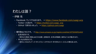 わたしは誰？
• 伊藤 兎
• Facebook でいつでも会えます。 → https://www.facebook.com/usagi.wrp
• Twitter にも居ます。 → https://twitter.com/usagi_wrp
• GitHub で語り合いましょう。 → https://github.com/usagi
• 贈り物はこちらです。 → http://www.amazon.co.jp/registry/wishlist/2ZTSIH6FEUAV0
• お茶が好きです。
• 青茶は大禹嶺・阿里山あたりの金萱、武夷岩茶、紅茶は阿薩姆、緑茶は八女が喜ばれます。
• 辛いものが好きです。
• 激辛というのはブレアーズ・サドンデスソースやアカハチ・辛すぎホットソースくらいの事を言います。
 