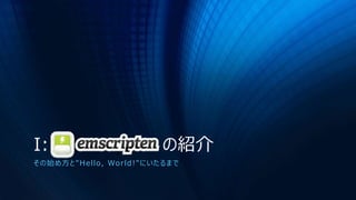 I: Emscripten の紹介
その始め方と"Hello, World!"にいたるまで
 