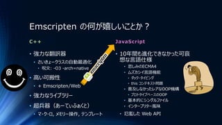 Emscripten の何が嬉しいことか？
C++
• 強力な翻訳器
• さいきょークラスの自動最適化
• 呪文: -O3 -arch=native
• 高い可搬性
• + Emscripten/Web
• 強力なライブラリー
• 超兵器（あーてぃふぁくと）
• マ・ク・ロ, メモリー操作, テンプレート
JavaScript
• 10年間も進化できなかった可哀
想な言語仕様
• 悲しみのECMA4
• ムズカシイ言語機能
• ダック・タイピング
• this コンテキスト問題
• 普及しなかったレアなOOP機構
• プロトタイプベースのOOP
• 基本的にシングルファイル
• インタープリター風味
• 氾濫した Web API
 