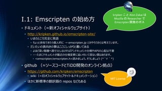 I.1: Emscripten の始め方
• ドキュメント（≈新オフィシャルウェブサイト）
• http://kripken.github.io/emscripten-site/
• いまのところ完全に英語
• ちょっと余裕できたら個人的に → emscripten.jp とかやろうかとは考えています。
• だいたいの表向きの事はここにしっかりと書いてある
• よほど深い階層へ潜ろうとしなければアンドキュメント仕様やAPIの心配は不要
• ・・・たまにドキュメントが最近の仕様変更に追い付いて居ない罠はあります。
• <emscripten/emscripten.h>読みましょう。そうしましょう (*´∀｀*)
• github （≈ソースコードとTiDD開発のオンライン拠点）
• https://github.com/kripken/emscripten
• wiki（≈旧オフィシャルウェブサイト＆ドキュメンテーション）
• ほかに新標準の翻訳器の repos などもある
kripken こと Alon Zakai は
Mozilla の Researcher で
Emscripten 開発のボス
MIT License
 