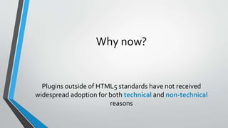 Why now?
Plugins outside of HTML5 standards have not received
widespread adoption for both technical and non-technical
rea...