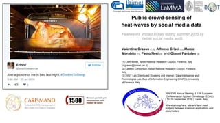 Public crowd-sensing of
heat-waves by social media data
Valentina Grasso (1,2), Alfonso Crisci (1), Marco
Morabito (1), Paolo Nesi (3) and Gianni Pantaleo (3)
(1) CNR Ibimet, Italian National Research Council, Florence, Italy
(v.grasso@ibimet.cnr.it)
(2) LaMMA Consortium, Italian National Research Council, Florence,
Italy.
(3) DISIT Lab, Distributed [Systems and internet | Data Intelligence and]
Technologies Lab, Dep. of Information Engineering (DINFO), University
of Florence, Italy
Heatwaves’ impact in Italy during summer 2015 by
twitter social media audit.
16th EMS Annual Meeting & 11th European
Conference on Applied Climatology (ECAC)
| 12–16 September 2016 | Trieste, Italy
Where atmosphere, sea and land meet:
bridging between sciences, applications and
stakeholders
 
